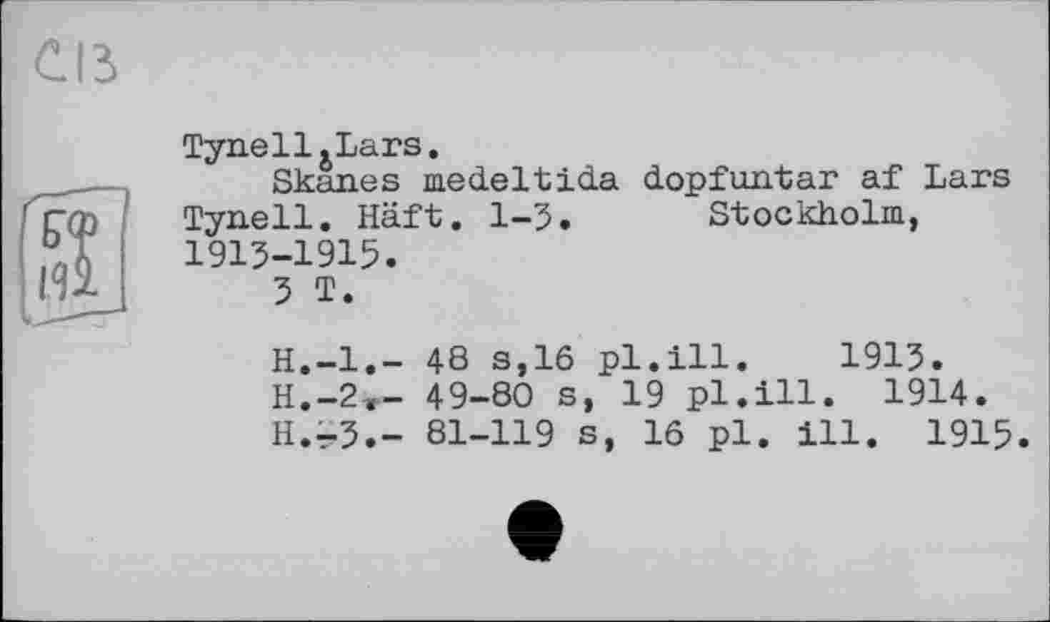 ﻿Tyn.ell.Lars.
Skanes medeltida dopfuntar af Lars Tynell. Häft. 1-3. Stockholm, 1913-1915.
3 T.
H.—1.— 48 s,16 pl.ill. 1913.
H.-2,- 49-80 s, 19 pl.ill. 1914.
H.-3.- 81-119 s, 16 pl. ill. 1915.